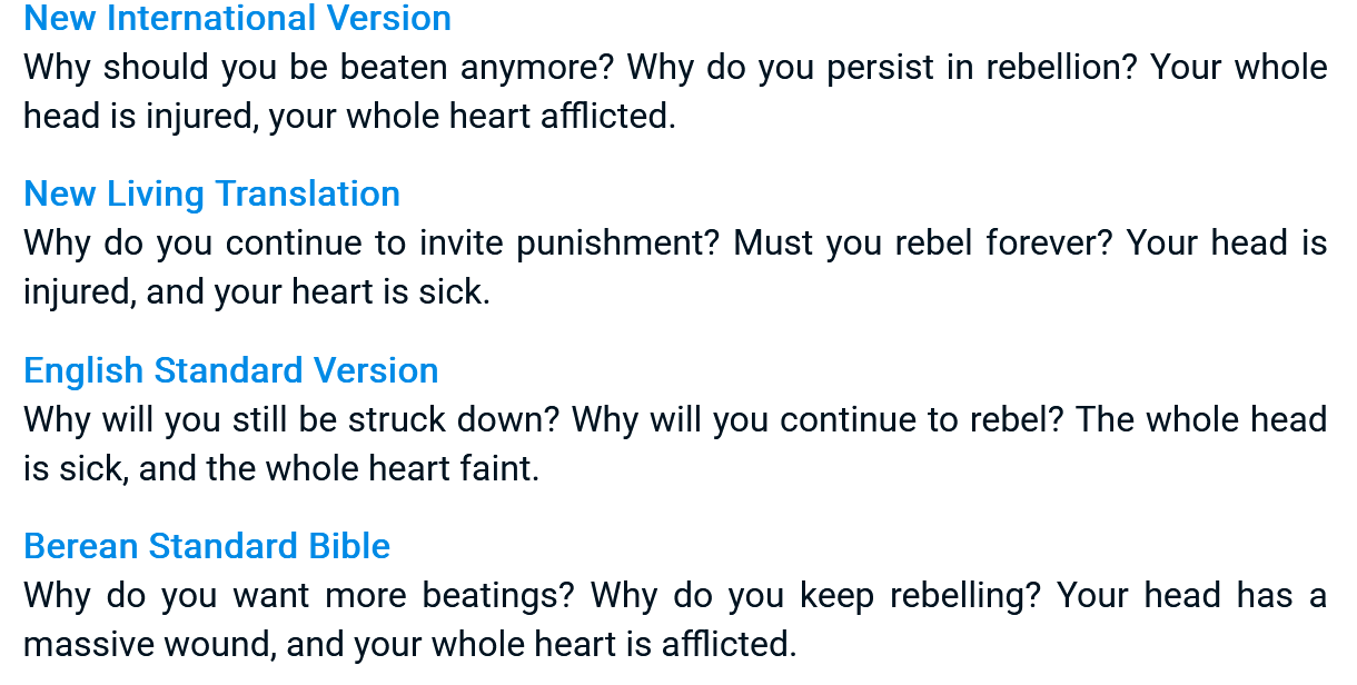 A screenshot from some bible website reading: New International Version Why should you be beaten anymore? Why do you persist in rebellion? Your whole head is injured, your whole heart afflicted. New Living Translation Why do you continue to invite punishment? Must you rebel forever? Your head is injured, and your heart is sick. English Standard Version Why will you still be struck down? Why will you continue to rebel forever? Your whole head is sick, and the whole heart faint. Berean Standard Bible Why do you want more beatings? Why do you keep rebelling? Your head has a massive wound, and your whole heart is addlicted.